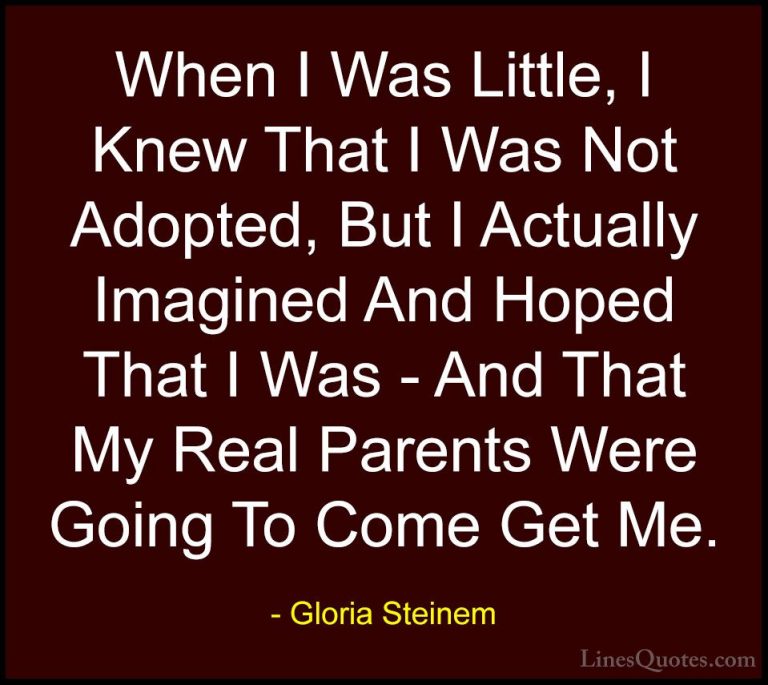 Gloria Steinem Quotes (119) - When I Was Little, I Knew That I Wa... - QuotesWhen I Was Little, I Knew That I Was Not Adopted, But I Actually Imagined And Hoped That I Was - And That My Real Parents Were Going To Come Get Me.