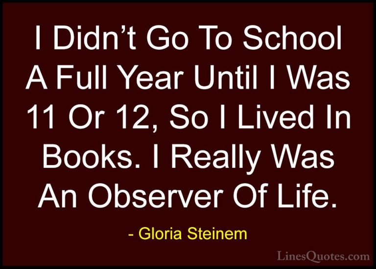 Gloria Steinem Quotes (120) - I Didn't Go To School A Full Year U... - QuotesI Didn't Go To School A Full Year Until I Was 11 Or 12, So I Lived In Books. I Really Was An Observer Of Life.