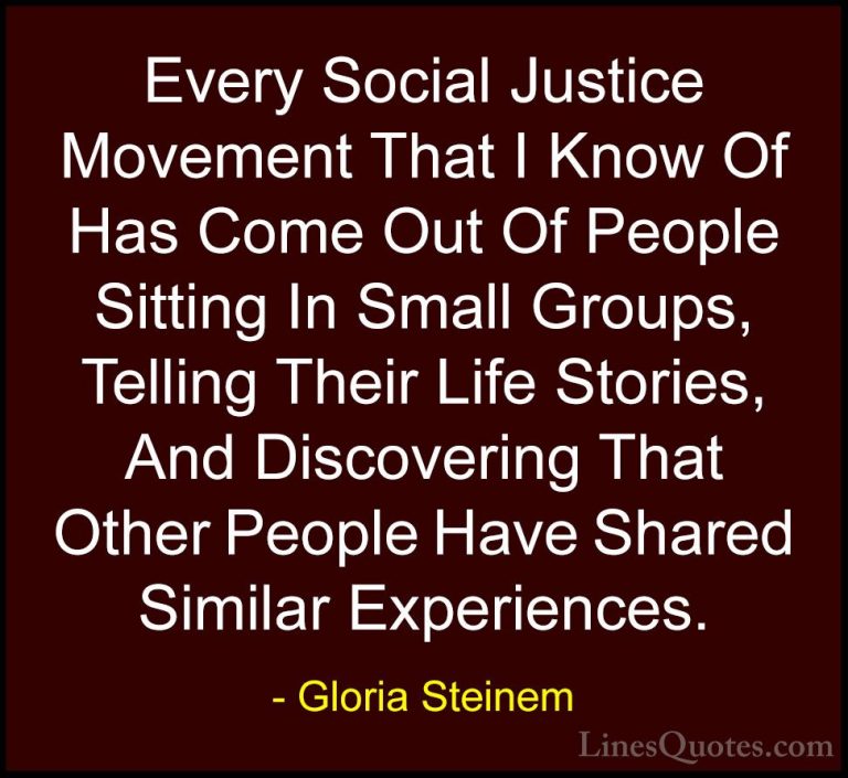 Gloria Steinem Quotes (121) - Every Social Justice Movement That ... - QuotesEvery Social Justice Movement That I Know Of Has Come Out Of People Sitting In Small Groups, Telling Their Life Stories, And Discovering That Other People Have Shared Similar Experiences.