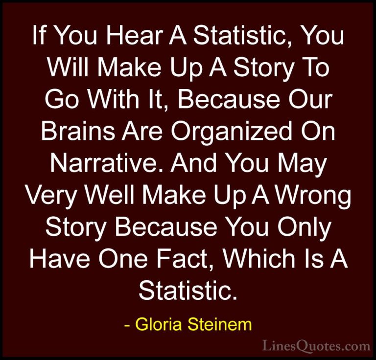 Gloria Steinem Quotes (123) - If You Hear A Statistic, You Will M... - QuotesIf You Hear A Statistic, You Will Make Up A Story To Go With It, Because Our Brains Are Organized On Narrative. And You May Very Well Make Up A Wrong Story Because You Only Have One Fact, Which Is A Statistic.