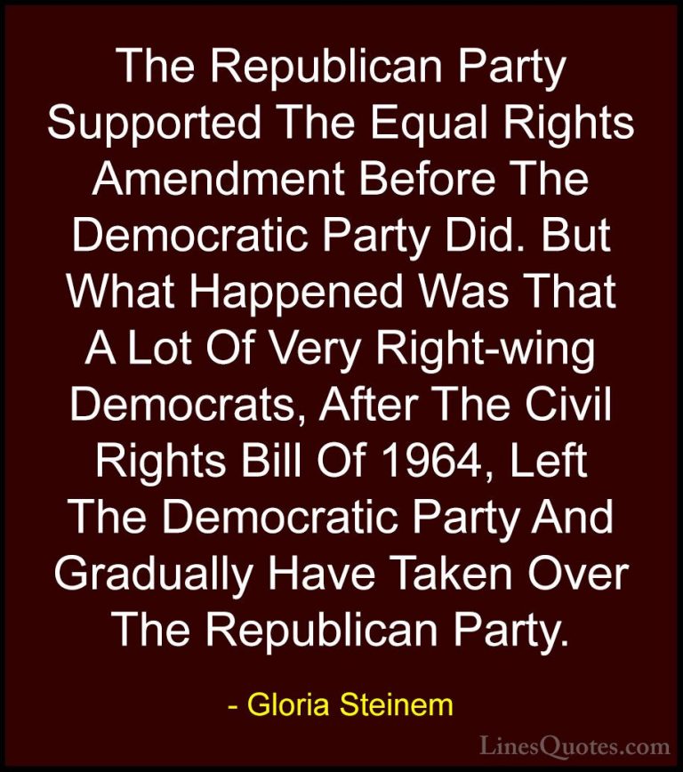 Gloria Steinem Quotes (125) - The Republican Party Supported The ... - QuotesThe Republican Party Supported The Equal Rights Amendment Before The Democratic Party Did. But What Happened Was That A Lot Of Very Right-wing Democrats, After The Civil Rights Bill Of 1964, Left The Democratic Party And Gradually Have Taken Over The Republican Party.