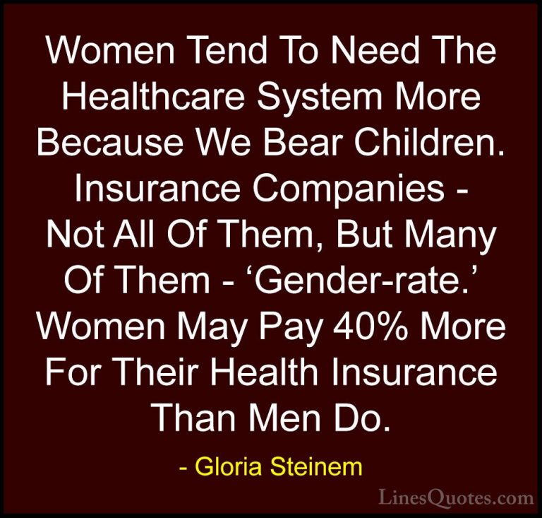 Gloria Steinem Quotes (131) - Women Tend To Need The Healthcare S... - QuotesWomen Tend To Need The Healthcare System More Because We Bear Children. Insurance Companies - Not All Of Them, But Many Of Them - 'Gender-rate.' Women May Pay 40% More For Their Health Insurance Than Men Do.