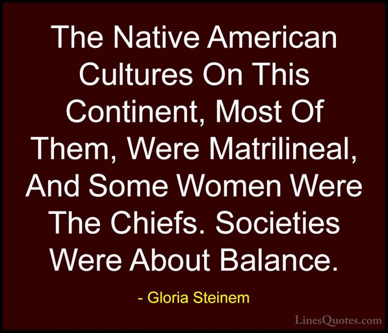 Gloria Steinem Quotes (132) - The Native American Cultures On Thi... - QuotesThe Native American Cultures On This Continent, Most Of Them, Were Matrilineal, And Some Women Were The Chiefs. Societies Were About Balance.