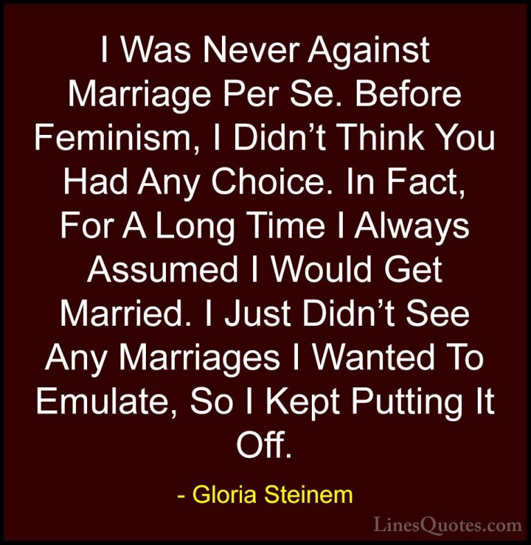 Gloria Steinem Quotes (134) - I Was Never Against Marriage Per Se... - QuotesI Was Never Against Marriage Per Se. Before Feminism, I Didn't Think You Had Any Choice. In Fact, For A Long Time I Always Assumed I Would Get Married. I Just Didn't See Any Marriages I Wanted To Emulate, So I Kept Putting It Off.