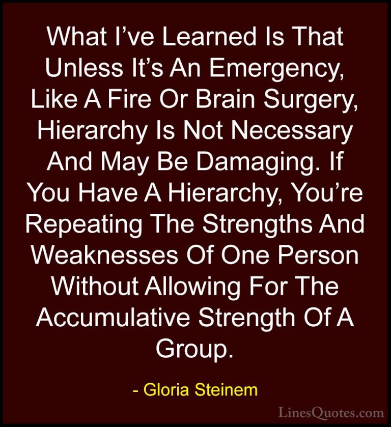 Gloria Steinem Quotes (14) - What I've Learned Is That Unless It'... - QuotesWhat I've Learned Is That Unless It's An Emergency, Like A Fire Or Brain Surgery, Hierarchy Is Not Necessary And May Be Damaging. If You Have A Hierarchy, You're Repeating The Strengths And Weaknesses Of One Person Without Allowing For The Accumulative Strength Of A Group.