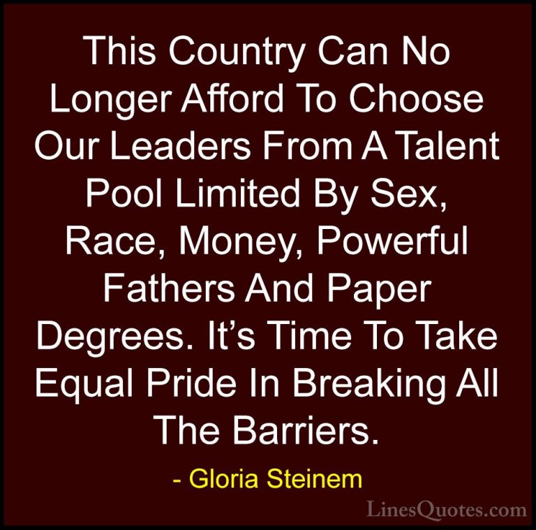 Gloria Steinem Quotes (141) - This Country Can No Longer Afford T... - QuotesThis Country Can No Longer Afford To Choose Our Leaders From A Talent Pool Limited By Sex, Race, Money, Powerful Fathers And Paper Degrees. It's Time To Take Equal Pride In Breaking All The Barriers.