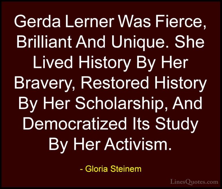 Gloria Steinem Quotes (145) - Gerda Lerner Was Fierce, Brilliant ... - QuotesGerda Lerner Was Fierce, Brilliant And Unique. She Lived History By Her Bravery, Restored History By Her Scholarship, And Democratized Its Study By Her Activism.