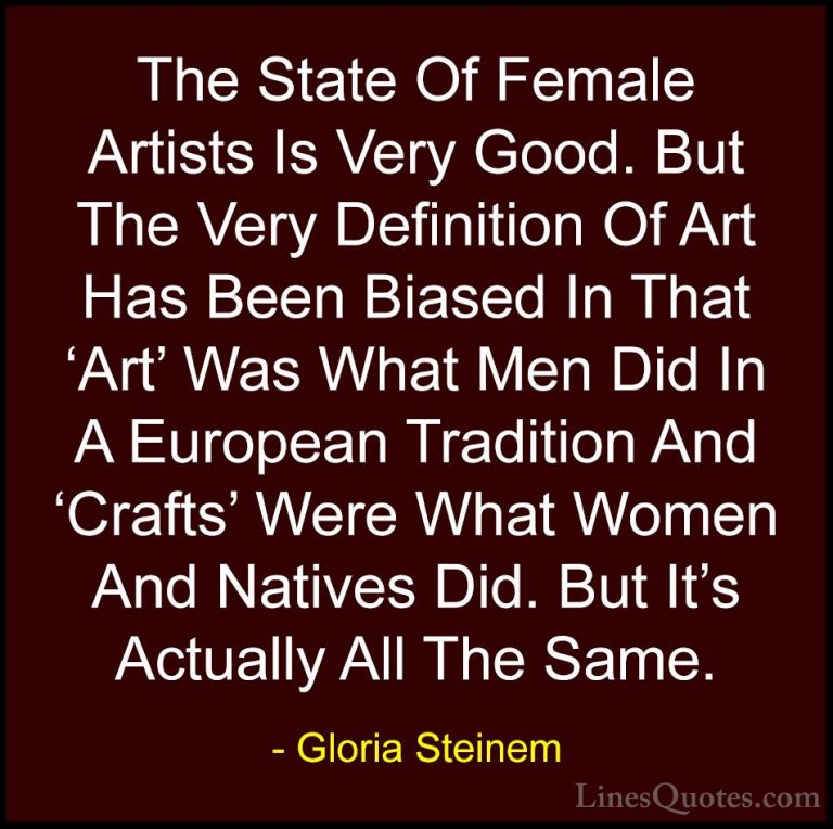 Gloria Steinem Quotes (148) - The State Of Female Artists Is Very... - QuotesThe State Of Female Artists Is Very Good. But The Very Definition Of Art Has Been Biased In That 'Art' Was What Men Did In A European Tradition And 'Crafts' Were What Women And Natives Did. But It's Actually All The Same.
