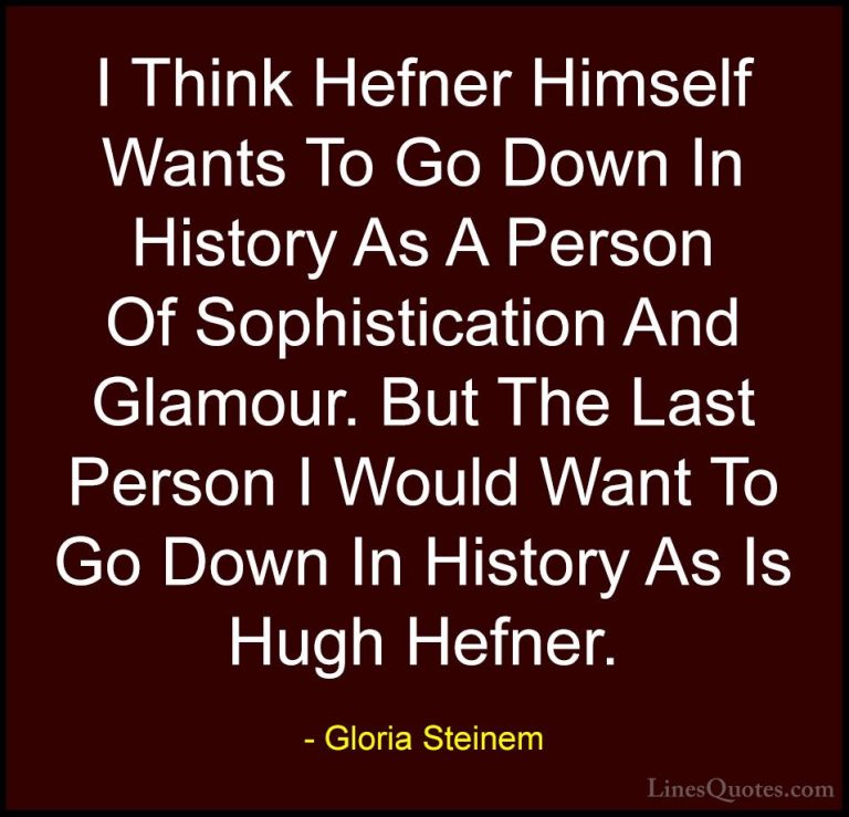 Gloria Steinem Quotes (149) - I Think Hefner Himself Wants To Go ... - QuotesI Think Hefner Himself Wants To Go Down In History As A Person Of Sophistication And Glamour. But The Last Person I Would Want To Go Down In History As Is Hugh Hefner.