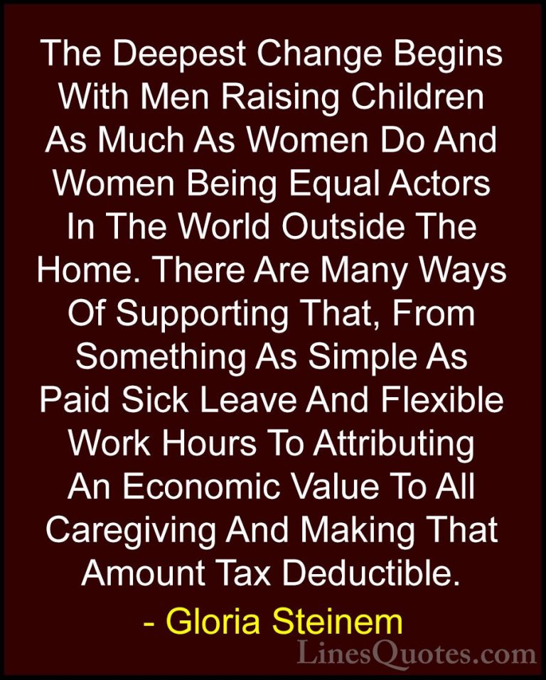 Gloria Steinem Quotes (15) - The Deepest Change Begins With Men R... - QuotesThe Deepest Change Begins With Men Raising Children As Much As Women Do And Women Being Equal Actors In The World Outside The Home. There Are Many Ways Of Supporting That, From Something As Simple As Paid Sick Leave And Flexible Work Hours To Attributing An Economic Value To All Caregiving And Making That Amount Tax Deductible.