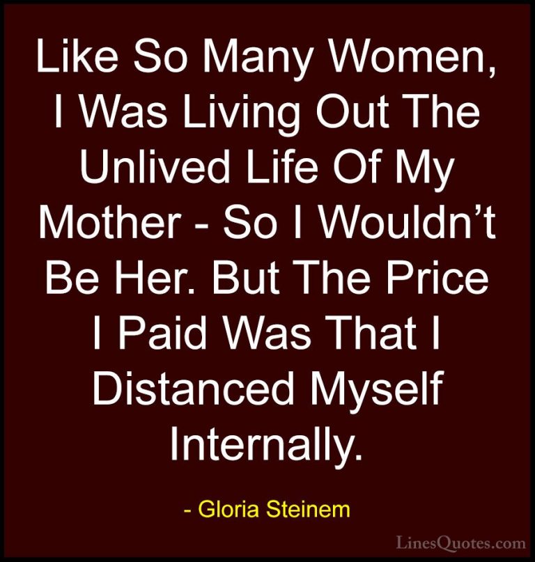 Gloria Steinem Quotes (156) - Like So Many Women, I Was Living Ou... - QuotesLike So Many Women, I Was Living Out The Unlived Life Of My Mother - So I Wouldn't Be Her. But The Price I Paid Was That I Distanced Myself Internally.