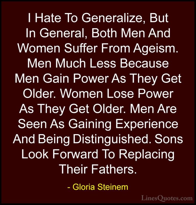 Gloria Steinem Quotes (16) - I Hate To Generalize, But In General... - QuotesI Hate To Generalize, But In General, Both Men And Women Suffer From Ageism. Men Much Less Because Men Gain Power As They Get Older. Women Lose Power As They Get Older. Men Are Seen As Gaining Experience And Being Distinguished. Sons Look Forward To Replacing Their Fathers.
