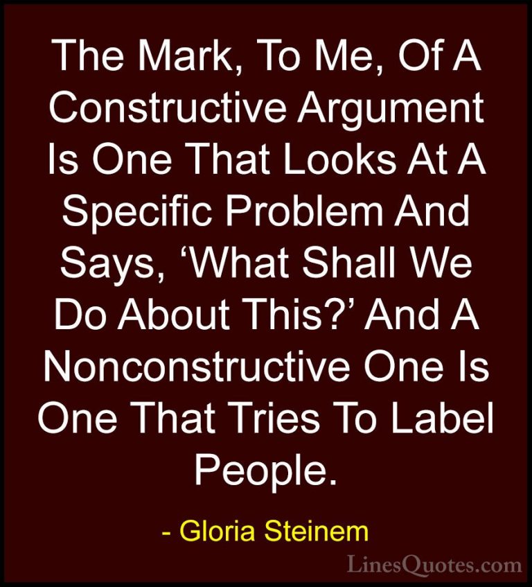 Gloria Steinem Quotes (160) - The Mark, To Me, Of A Constructive ... - QuotesThe Mark, To Me, Of A Constructive Argument Is One That Looks At A Specific Problem And Says, 'What Shall We Do About This?' And A Nonconstructive One Is One That Tries To Label People.