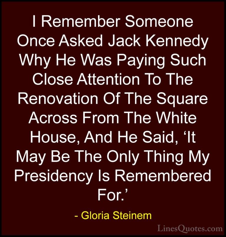 Gloria Steinem Quotes (164) - I Remember Someone Once Asked Jack ... - QuotesI Remember Someone Once Asked Jack Kennedy Why He Was Paying Such Close Attention To The Renovation Of The Square Across From The White House, And He Said, 'It May Be The Only Thing My Presidency Is Remembered For.'