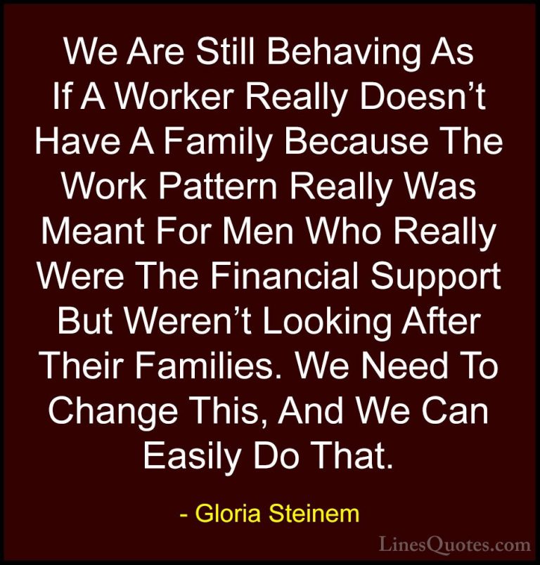 Gloria Steinem Quotes (167) - We Are Still Behaving As If A Worke... - QuotesWe Are Still Behaving As If A Worker Really Doesn't Have A Family Because The Work Pattern Really Was Meant For Men Who Really Were The Financial Support But Weren't Looking After Their Families. We Need To Change This, And We Can Easily Do That.