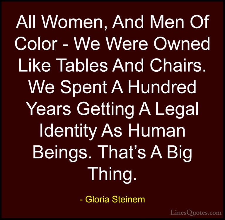 Gloria Steinem Quotes (168) - All Women, And Men Of Color - We We... - QuotesAll Women, And Men Of Color - We Were Owned Like Tables And Chairs. We Spent A Hundred Years Getting A Legal Identity As Human Beings. That's A Big Thing.