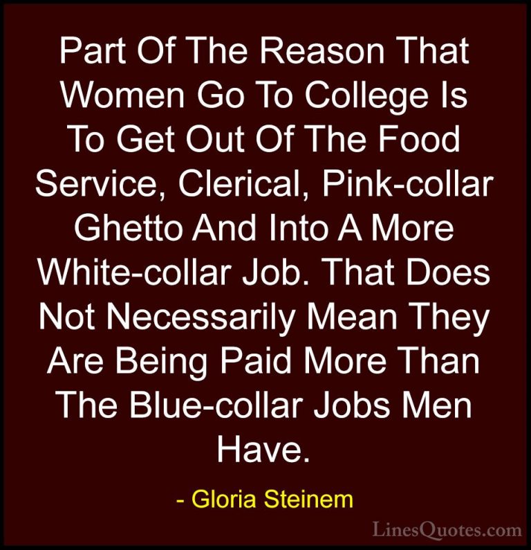 Gloria Steinem Quotes (169) - Part Of The Reason That Women Go To... - QuotesPart Of The Reason That Women Go To College Is To Get Out Of The Food Service, Clerical, Pink-collar Ghetto And Into A More White-collar Job. That Does Not Necessarily Mean They Are Being Paid More Than The Blue-collar Jobs Men Have.