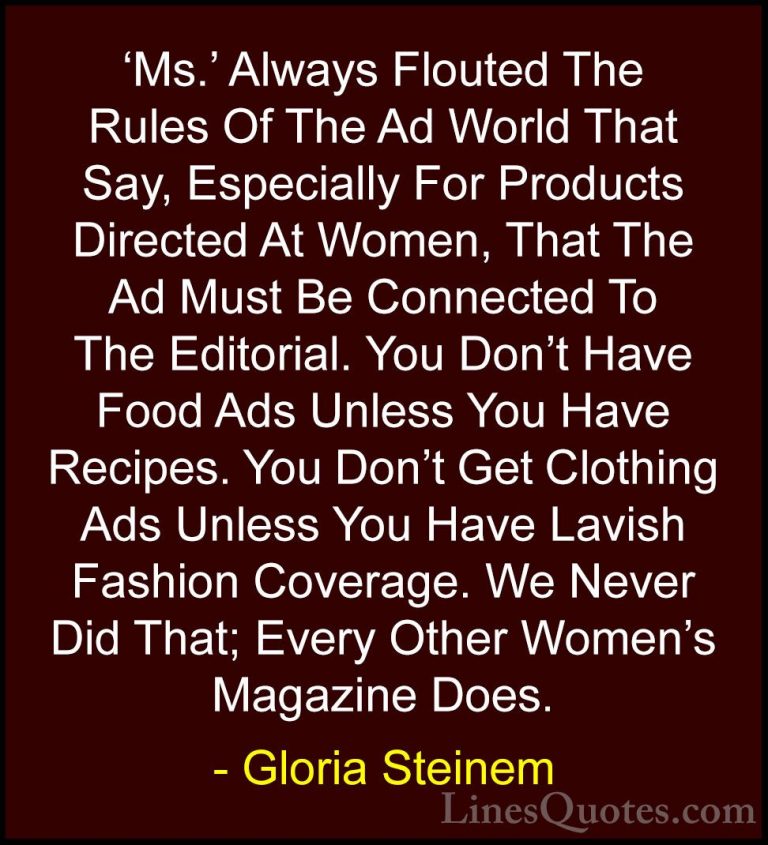Gloria Steinem Quotes (177) - 'Ms.' Always Flouted The Rules Of T... - Quotes'Ms.' Always Flouted The Rules Of The Ad World That Say, Especially For Products Directed At Women, That The Ad Must Be Connected To The Editorial. You Don't Have Food Ads Unless You Have Recipes. You Don't Get Clothing Ads Unless You Have Lavish Fashion Coverage. We Never Did That; Every Other Women's Magazine Does.