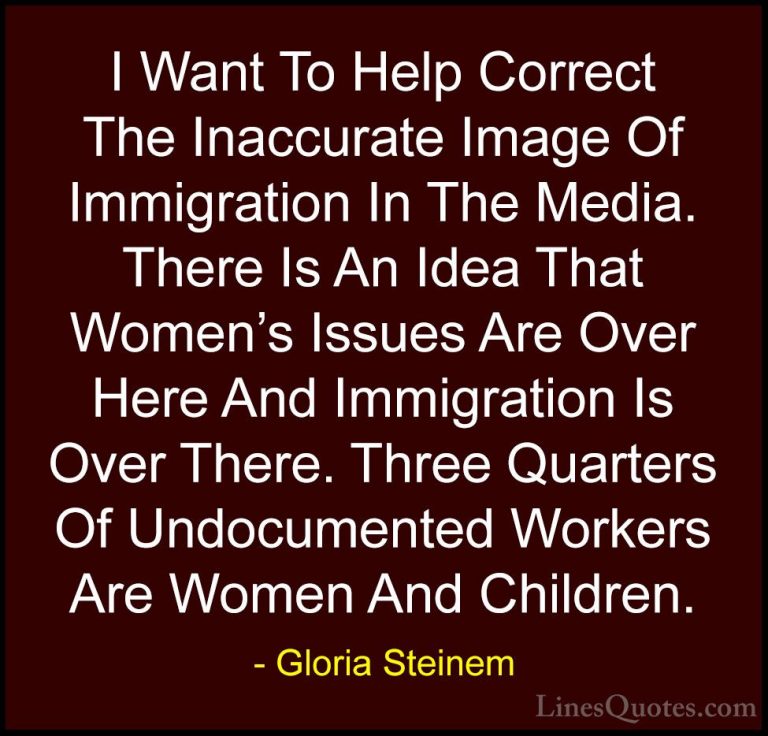 Gloria Steinem Quotes (180) - I Want To Help Correct The Inaccura... - QuotesI Want To Help Correct The Inaccurate Image Of Immigration In The Media. There Is An Idea That Women's Issues Are Over Here And Immigration Is Over There. Three Quarters Of Undocumented Workers Are Women And Children.