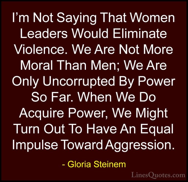Gloria Steinem Quotes (182) - I'm Not Saying That Women Leaders W... - QuotesI'm Not Saying That Women Leaders Would Eliminate Violence. We Are Not More Moral Than Men; We Are Only Uncorrupted By Power So Far. When We Do Acquire Power, We Might Turn Out To Have An Equal Impulse Toward Aggression.