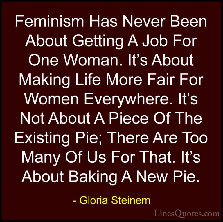 Gloria Steinem Quotes (185) - Feminism Has Never Been About Getti... - QuotesFeminism Has Never Been About Getting A Job For One Woman. It's About Making Life More Fair For Women Everywhere. It's Not About A Piece Of The Existing Pie; There Are Too Many Of Us For That. It's About Baking A New Pie.