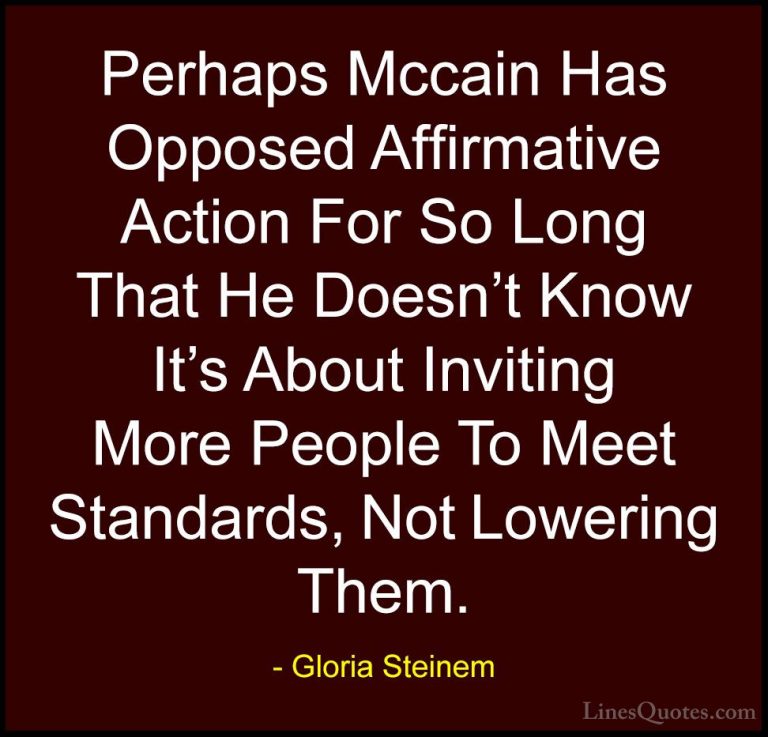 Gloria Steinem Quotes (186) - Perhaps Mccain Has Opposed Affirmat... - QuotesPerhaps Mccain Has Opposed Affirmative Action For So Long That He Doesn't Know It's About Inviting More People To Meet Standards, Not Lowering Them.