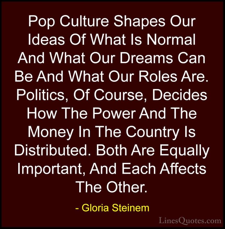 Gloria Steinem Quotes (2) - Pop Culture Shapes Our Ideas Of What ... - QuotesPop Culture Shapes Our Ideas Of What Is Normal And What Our Dreams Can Be And What Our Roles Are. Politics, Of Course, Decides How The Power And The Money In The Country Is Distributed. Both Are Equally Important, And Each Affects The Other.