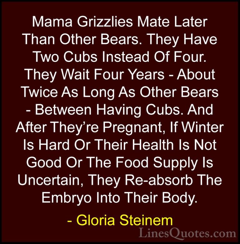 Gloria Steinem Quotes (21) - Mama Grizzlies Mate Later Than Other... - QuotesMama Grizzlies Mate Later Than Other Bears. They Have Two Cubs Instead Of Four. They Wait Four Years - About Twice As Long As Other Bears - Between Having Cubs. And After They're Pregnant, If Winter Is Hard Or Their Health Is Not Good Or The Food Supply Is Uncertain, They Re-absorb The Embryo Into Their Body.