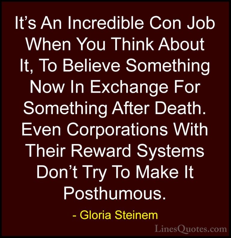 Gloria Steinem Quotes (26) - It's An Incredible Con Job When You ... - QuotesIt's An Incredible Con Job When You Think About It, To Believe Something Now In Exchange For Something After Death. Even Corporations With Their Reward Systems Don't Try To Make It Posthumous.