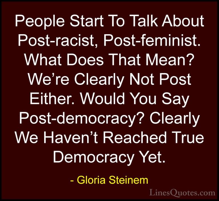 Gloria Steinem Quotes (29) - People Start To Talk About Post-raci... - QuotesPeople Start To Talk About Post-racist, Post-feminist. What Does That Mean? We're Clearly Not Post Either. Would You Say Post-democracy? Clearly We Haven't Reached True Democracy Yet.