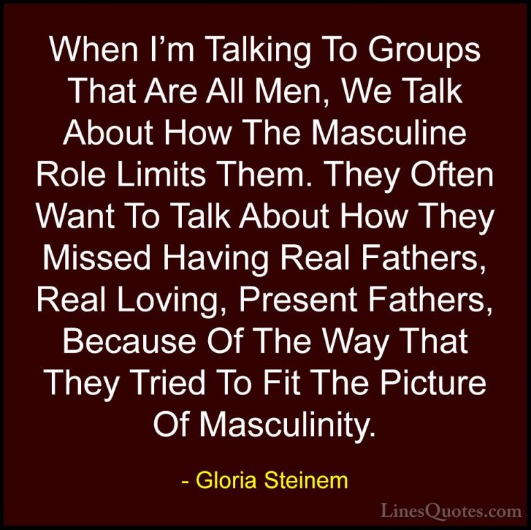 Gloria Steinem Quotes (31) - When I'm Talking To Groups That Are ... - QuotesWhen I'm Talking To Groups That Are All Men, We Talk About How The Masculine Role Limits Them. They Often Want To Talk About How They Missed Having Real Fathers, Real Loving, Present Fathers, Because Of The Way That They Tried To Fit The Picture Of Masculinity.