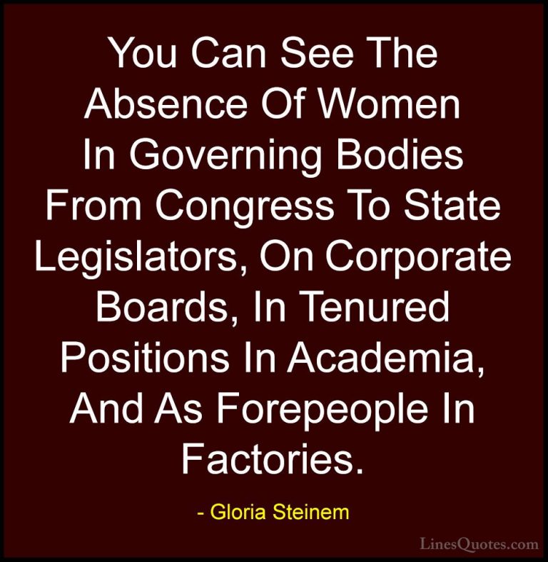 Gloria Steinem Quotes (35) - You Can See The Absence Of Women In ... - QuotesYou Can See The Absence Of Women In Governing Bodies From Congress To State Legislators, On Corporate Boards, In Tenured Positions In Academia, And As Forepeople In Factories.
