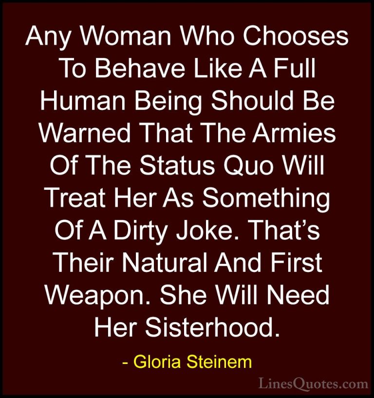 Gloria Steinem Quotes (36) - Any Woman Who Chooses To Behave Like... - QuotesAny Woman Who Chooses To Behave Like A Full Human Being Should Be Warned That The Armies Of The Status Quo Will Treat Her As Something Of A Dirty Joke. That's Their Natural And First Weapon. She Will Need Her Sisterhood.