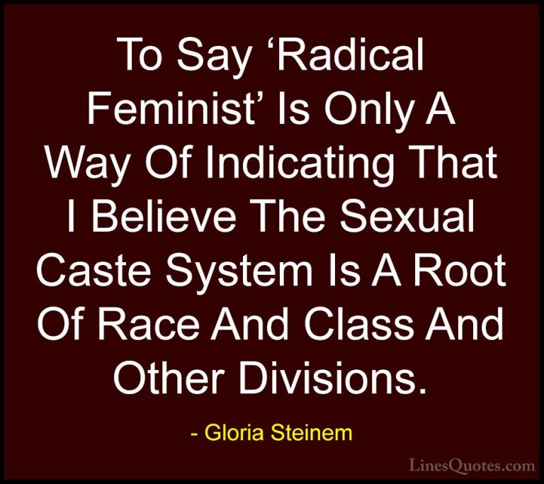 Gloria Steinem Quotes (40) - To Say 'Radical Feminist' Is Only A ... - QuotesTo Say 'Radical Feminist' Is Only A Way Of Indicating That I Believe The Sexual Caste System Is A Root Of Race And Class And Other Divisions.