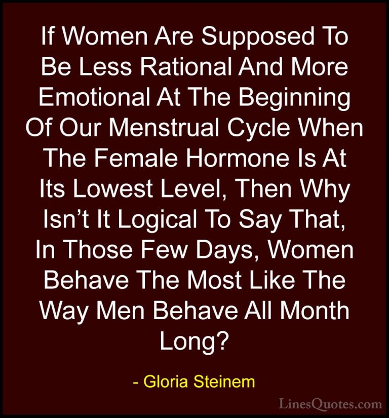 Gloria Steinem Quotes (55) - If Women Are Supposed To Be Less Rat... - QuotesIf Women Are Supposed To Be Less Rational And More Emotional At The Beginning Of Our Menstrual Cycle When The Female Hormone Is At Its Lowest Level, Then Why Isn't It Logical To Say That, In Those Few Days, Women Behave The Most Like The Way Men Behave All Month Long?