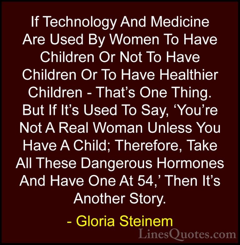 Gloria Steinem Quotes (63) - If Technology And Medicine Are Used ... - QuotesIf Technology And Medicine Are Used By Women To Have Children Or Not To Have Children Or To Have Healthier Children - That's One Thing. But If It's Used To Say, 'You're Not A Real Woman Unless You Have A Child; Therefore, Take All These Dangerous Hormones And Have One At 54,' Then It's Another Story.
