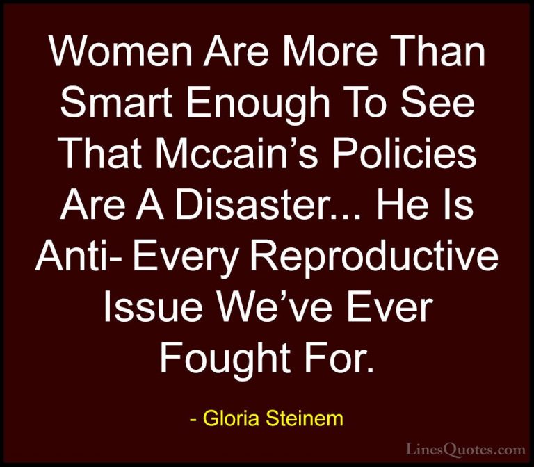 Gloria Steinem Quotes (64) - Women Are More Than Smart Enough To ... - QuotesWomen Are More Than Smart Enough To See That Mccain's Policies Are A Disaster... He Is Anti- Every Reproductive Issue We've Ever Fought For.