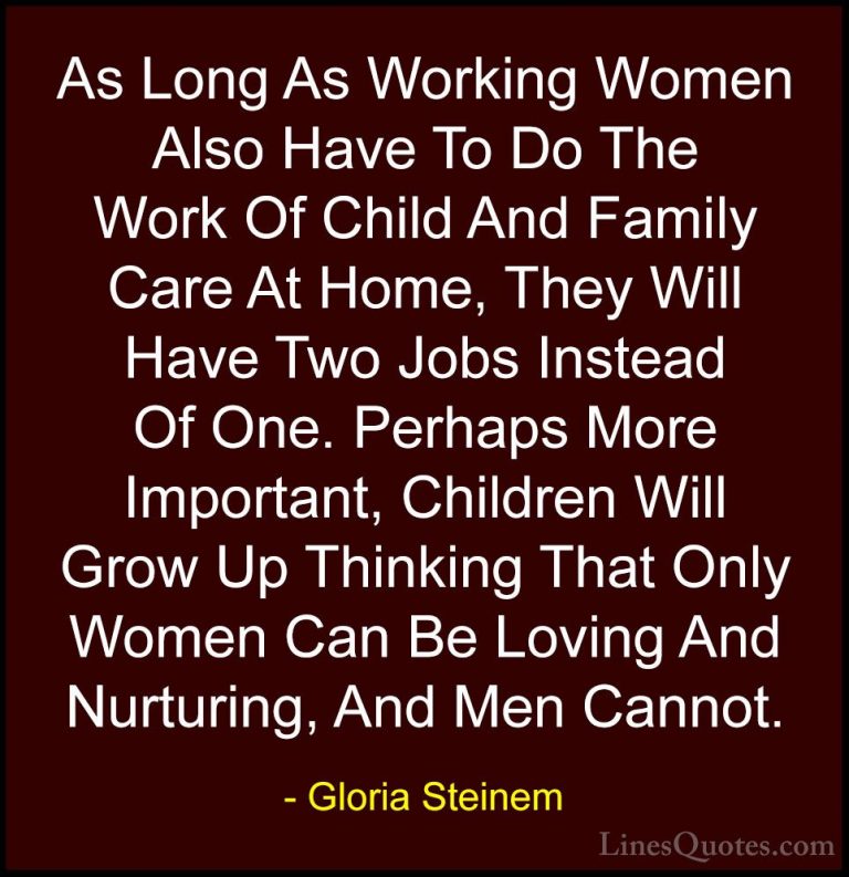 Gloria Steinem Quotes (66) - As Long As Working Women Also Have T... - QuotesAs Long As Working Women Also Have To Do The Work Of Child And Family Care At Home, They Will Have Two Jobs Instead Of One. Perhaps More Important, Children Will Grow Up Thinking That Only Women Can Be Loving And Nurturing, And Men Cannot.