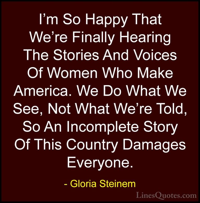 Gloria Steinem Quotes (67) - I'm So Happy That We're Finally Hear... - QuotesI'm So Happy That We're Finally Hearing The Stories And Voices Of Women Who Make America. We Do What We See, Not What We're Told, So An Incomplete Story Of This Country Damages Everyone.