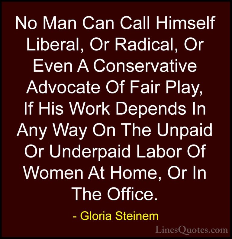 Gloria Steinem Quotes (69) - No Man Can Call Himself Liberal, Or ... - QuotesNo Man Can Call Himself Liberal, Or Radical, Or Even A Conservative Advocate Of Fair Play, If His Work Depends In Any Way On The Unpaid Or Underpaid Labor Of Women At Home, Or In The Office.