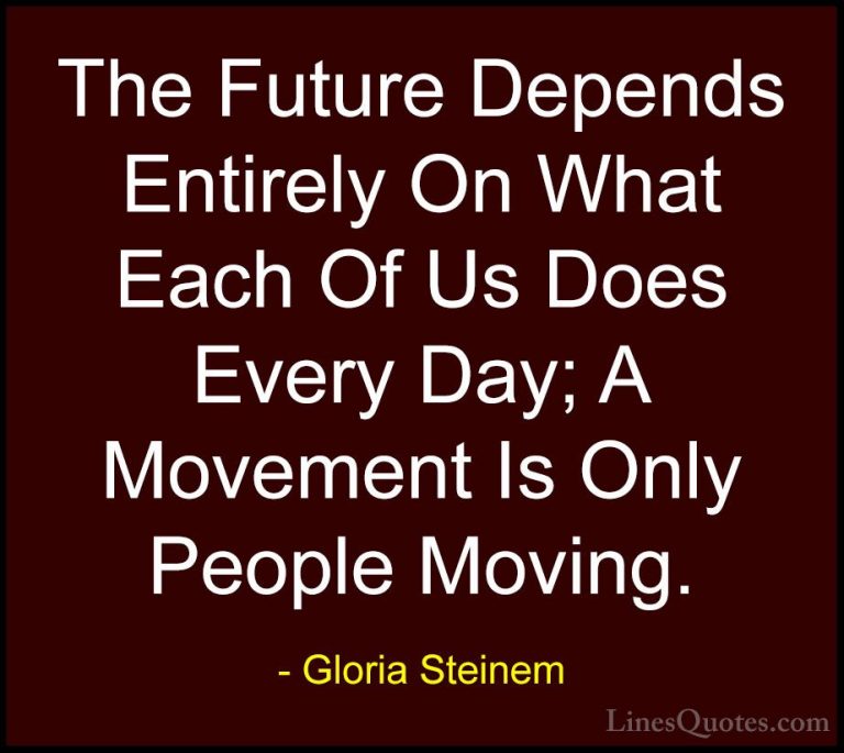 Gloria Steinem Quotes (74) - The Future Depends Entirely On What ... - QuotesThe Future Depends Entirely On What Each Of Us Does Every Day; A Movement Is Only People Moving.