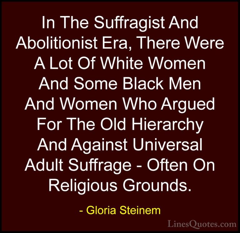 Gloria Steinem Quotes (77) - In The Suffragist And Abolitionist E... - QuotesIn The Suffragist And Abolitionist Era, There Were A Lot Of White Women And Some Black Men And Women Who Argued For The Old Hierarchy And Against Universal Adult Suffrage - Often On Religious Grounds.