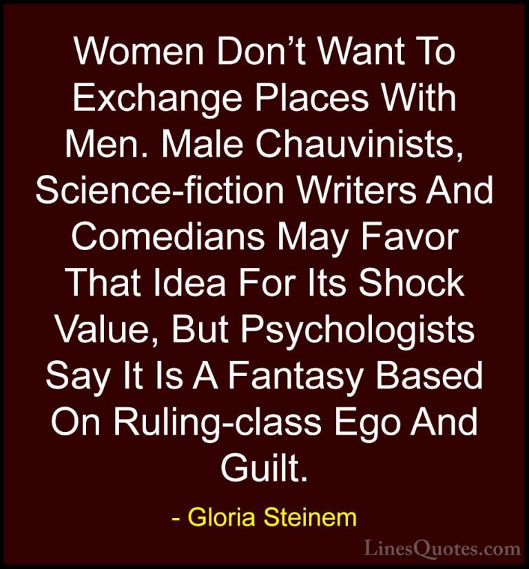 Gloria Steinem Quotes (84) - Women Don't Want To Exchange Places ... - QuotesWomen Don't Want To Exchange Places With Men. Male Chauvinists, Science-fiction Writers And Comedians May Favor That Idea For Its Shock Value, But Psychologists Say It Is A Fantasy Based On Ruling-class Ego And Guilt.