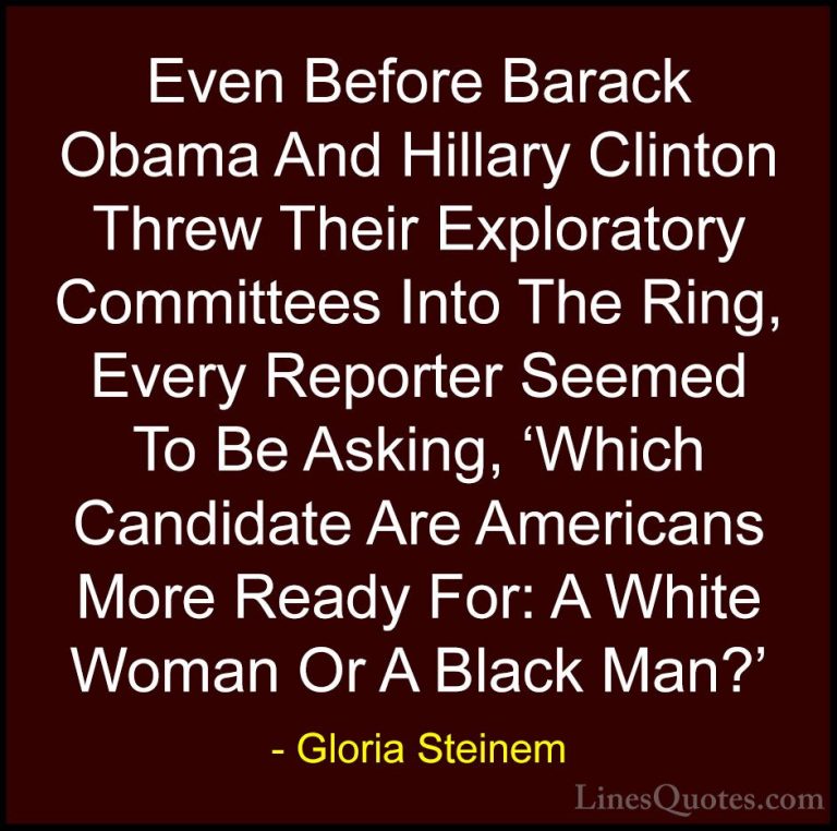 Gloria Steinem Quotes (85) - Even Before Barack Obama And Hillary... - QuotesEven Before Barack Obama And Hillary Clinton Threw Their Exploratory Committees Into The Ring, Every Reporter Seemed To Be Asking, 'Which Candidate Are Americans More Ready For: A White Woman Or A Black Man?'