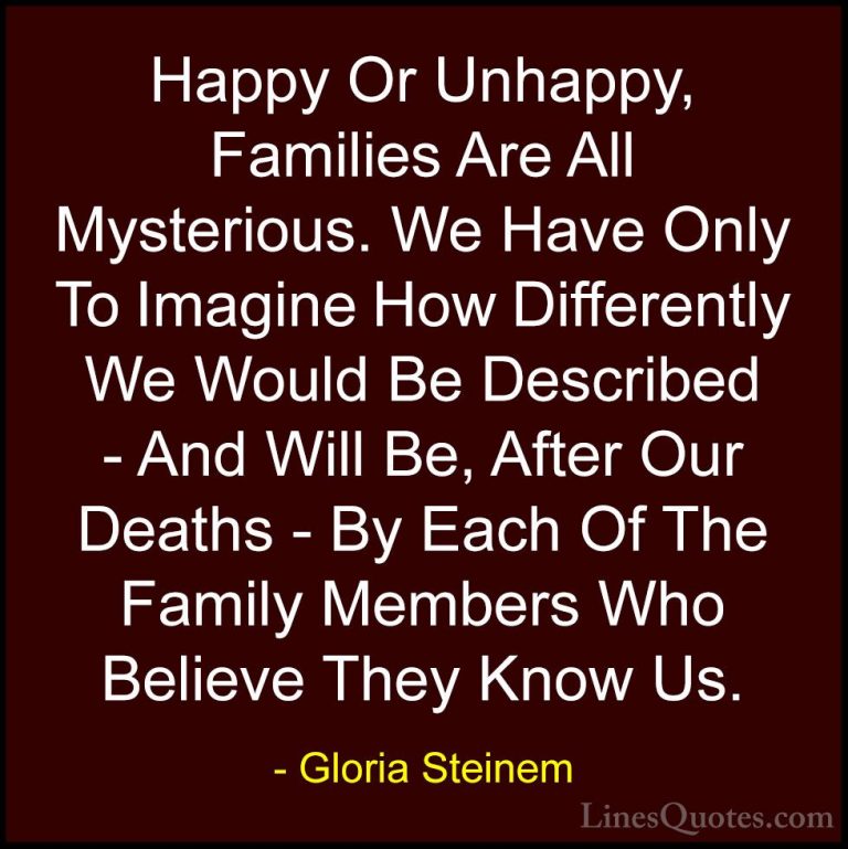 Gloria Steinem Quotes (9) - Happy Or Unhappy, Families Are All My... - QuotesHappy Or Unhappy, Families Are All Mysterious. We Have Only To Imagine How Differently We Would Be Described - And Will Be, After Our Deaths - By Each Of The Family Members Who Believe They Know Us.