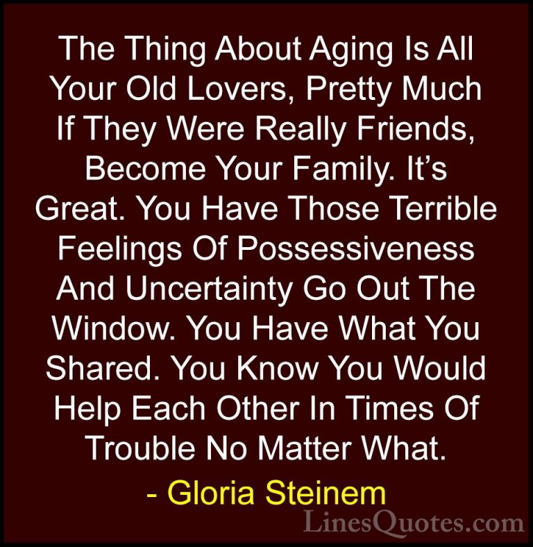 Gloria Steinem Quotes (98) - The Thing About Aging Is All Your Ol... - QuotesThe Thing About Aging Is All Your Old Lovers, Pretty Much If They Were Really Friends, Become Your Family. It's Great. You Have Those Terrible Feelings Of Possessiveness And Uncertainty Go Out The Window. You Have What You Shared. You Know You Would Help Each Other In Times Of Trouble No Matter What.
