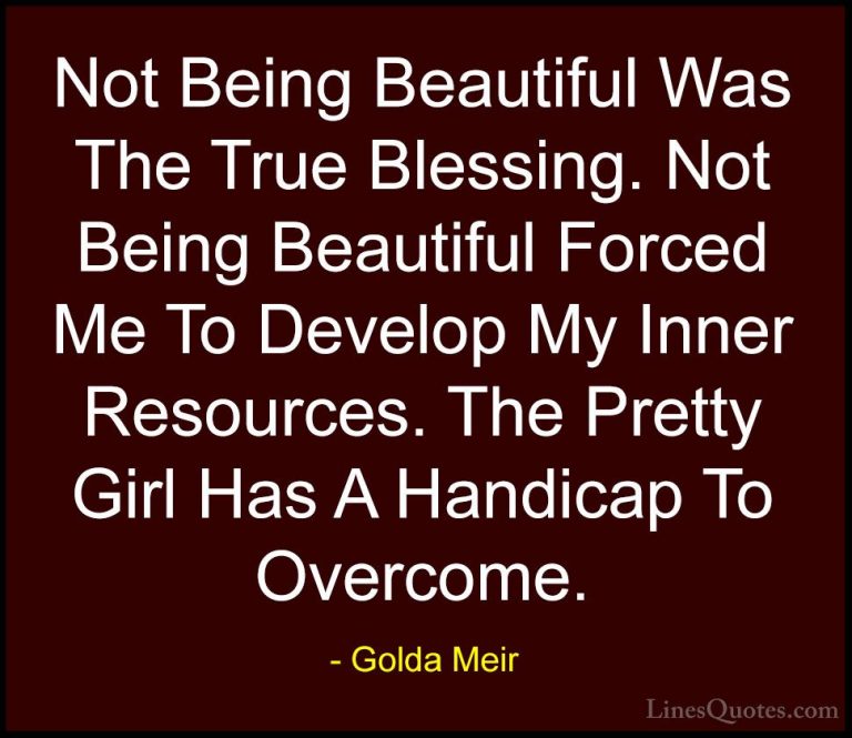 Golda Meir Quotes (12) - Not Being Beautiful Was The True Blessin... - QuotesNot Being Beautiful Was The True Blessing. Not Being Beautiful Forced Me To Develop My Inner Resources. The Pretty Girl Has A Handicap To Overcome.