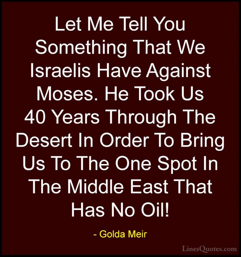 Golda Meir Quotes (15) - Let Me Tell You Something That We Israel... - QuotesLet Me Tell You Something That We Israelis Have Against Moses. He Took Us 40 Years Through The Desert In Order To Bring Us To The One Spot In The Middle East That Has No Oil!