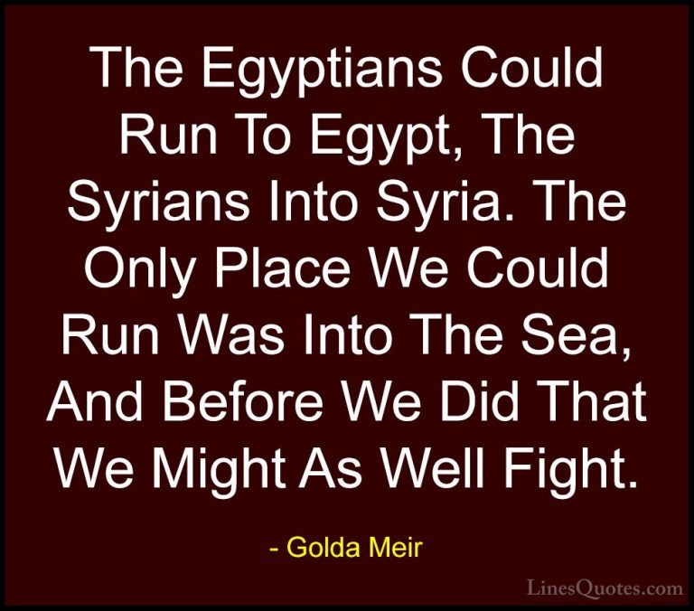 Golda Meir Quotes (17) - The Egyptians Could Run To Egypt, The Sy... - QuotesThe Egyptians Could Run To Egypt, The Syrians Into Syria. The Only Place We Could Run Was Into The Sea, And Before We Did That We Might As Well Fight.