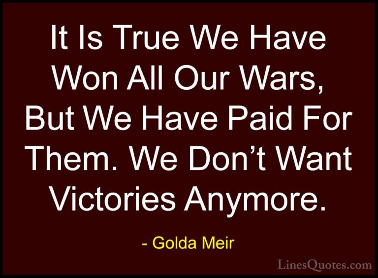 Golda Meir Quotes (19) - It Is True We Have Won All Our Wars, But... - QuotesIt Is True We Have Won All Our Wars, But We Have Paid For Them. We Don't Want Victories Anymore.